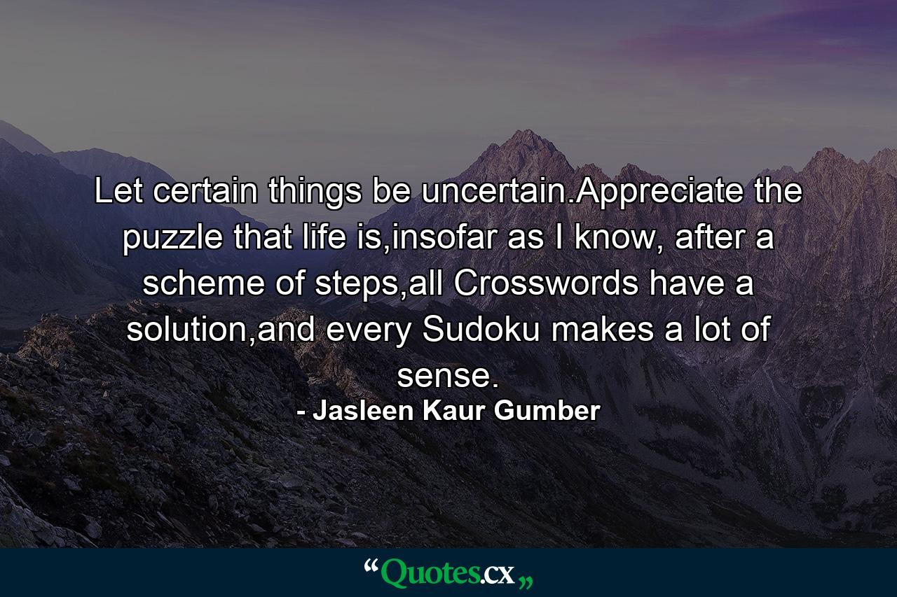 Let certain things be uncertain.Appreciate the puzzle that life is,insofar as I know, after a scheme of steps,all Crosswords have a solution,and every Sudoku makes a lot of sense. - Quote by Jasleen Kaur Gumber