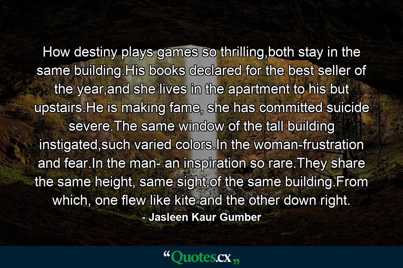 How destiny plays games so thrilling,both stay in the same building.His books declared for the best seller of the year,and she lives in the apartment to his but upstairs.He is making fame, she has committed suicide severe.The same window of the tall building instigated,such varied colors.In the woman-frustration and fear.In the man- an inspiration so rare.They share the same height, same sight,of the same building.From which, one flew like kite and the other down right. - Quote by Jasleen Kaur Gumber