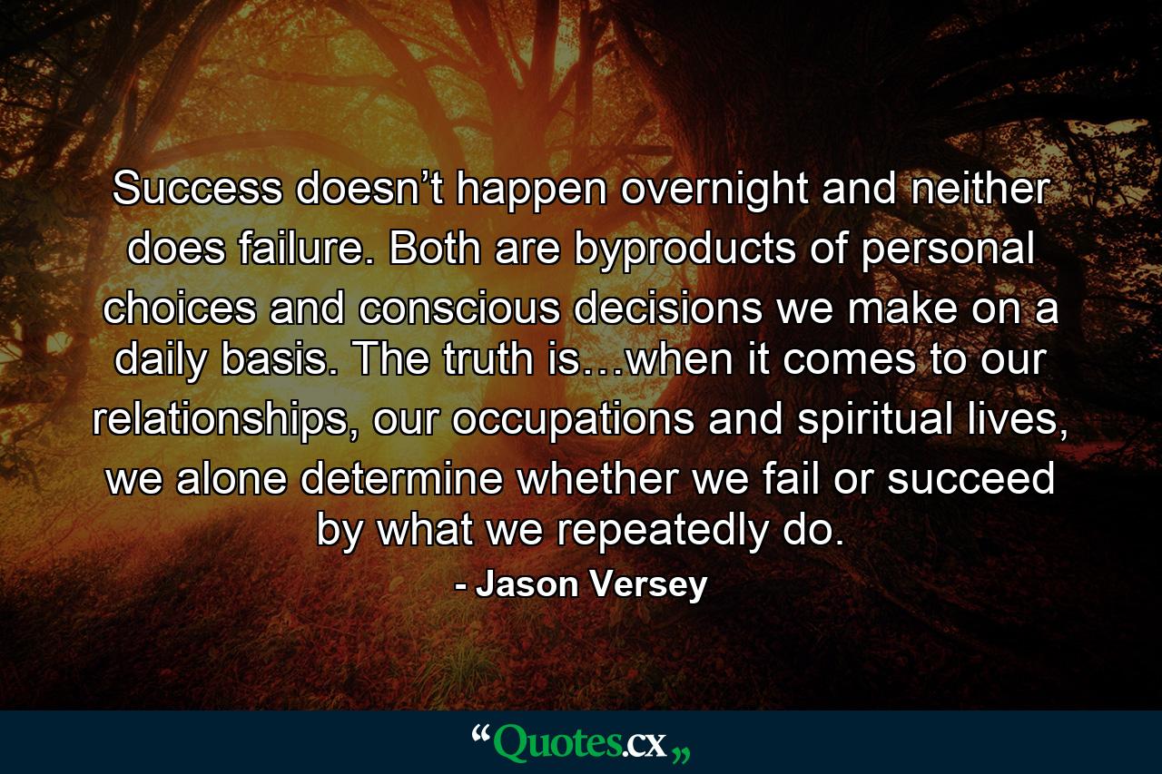 Success doesn’t happen overnight and neither does failure. Both are byproducts of personal choices and conscious decisions we make on a daily basis. The truth is…when it comes to our relationships, our occupations and spiritual lives, we alone determine whether we fail or succeed by what we repeatedly do. - Quote by Jason Versey