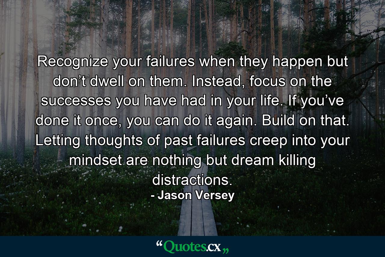 Recognize your failures when they happen but don’t dwell on them. Instead, focus on the successes you have had in your life. If you’ve done it once, you can do it again. Build on that. Letting thoughts of past failures creep into your mindset are nothing but dream killing distractions. - Quote by Jason Versey