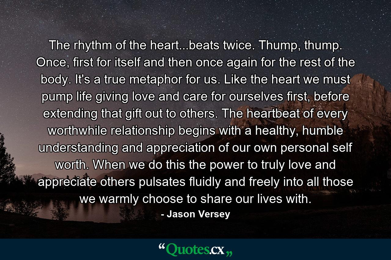 The rhythm of the heart...beats twice. Thump, thump. Once, first for itself and then once again for the rest of the body. It's a true metaphor for us. Like the heart we must pump life giving love and care for ourselves first, before extending that gift out to others. The heartbeat of every worthwhile relationship begins with a healthy, humble understanding and appreciation of our own personal self worth. When we do this the power to truly love and appreciate others pulsates fluidly and freely into all those we warmly choose to share our lives with. - Quote by Jason Versey