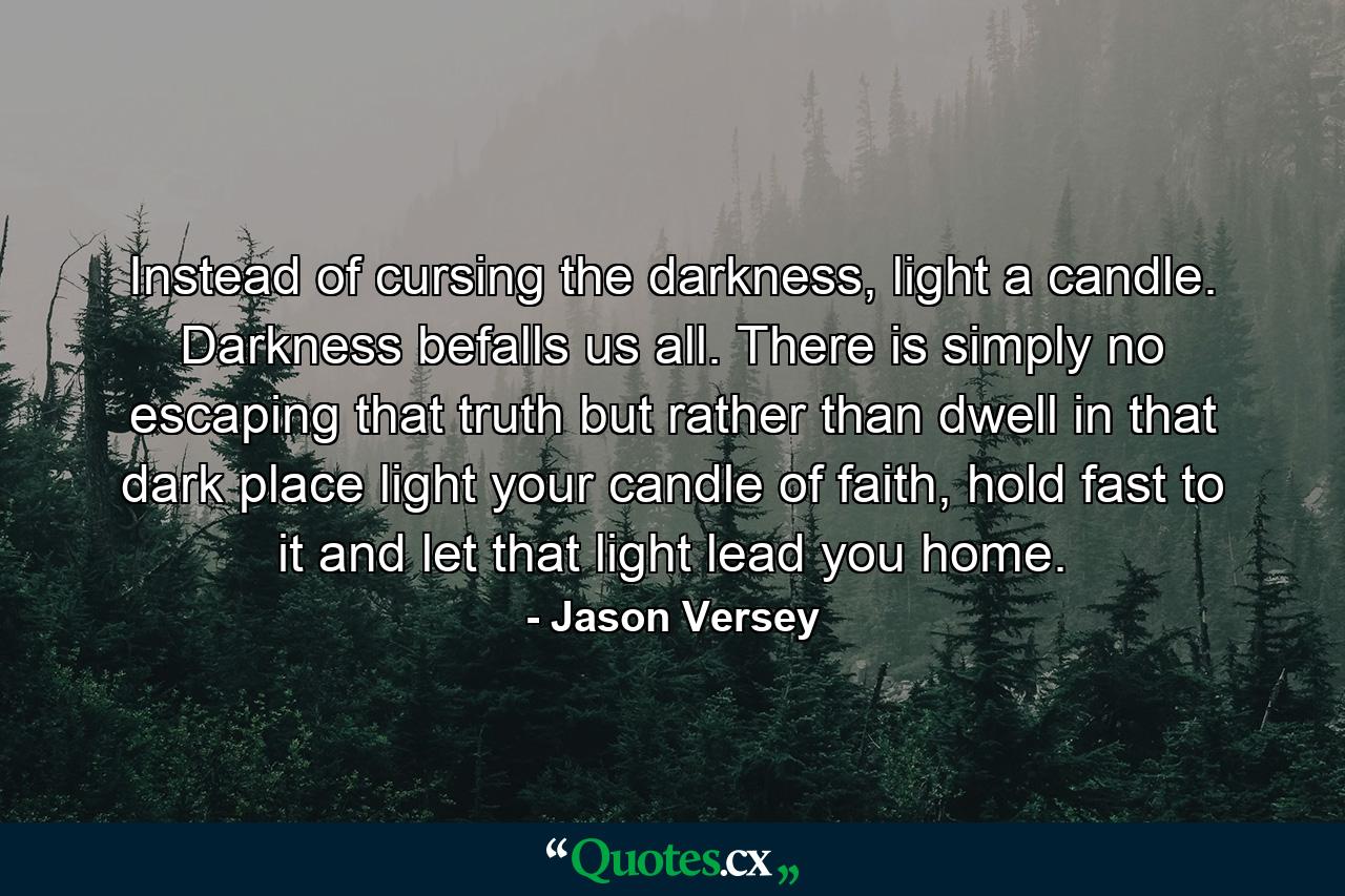 Instead of cursing the darkness, light a candle. Darkness befalls us all. There is simply no escaping that truth but rather than dwell in that dark place light your candle of faith, hold fast to it and let that light lead you home. - Quote by Jason Versey