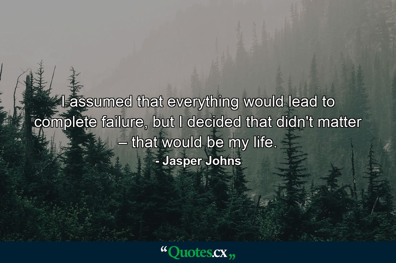 I assumed that everything would lead to complete failure, but I decided that didn't matter – that would be my life. - Quote by Jasper Johns