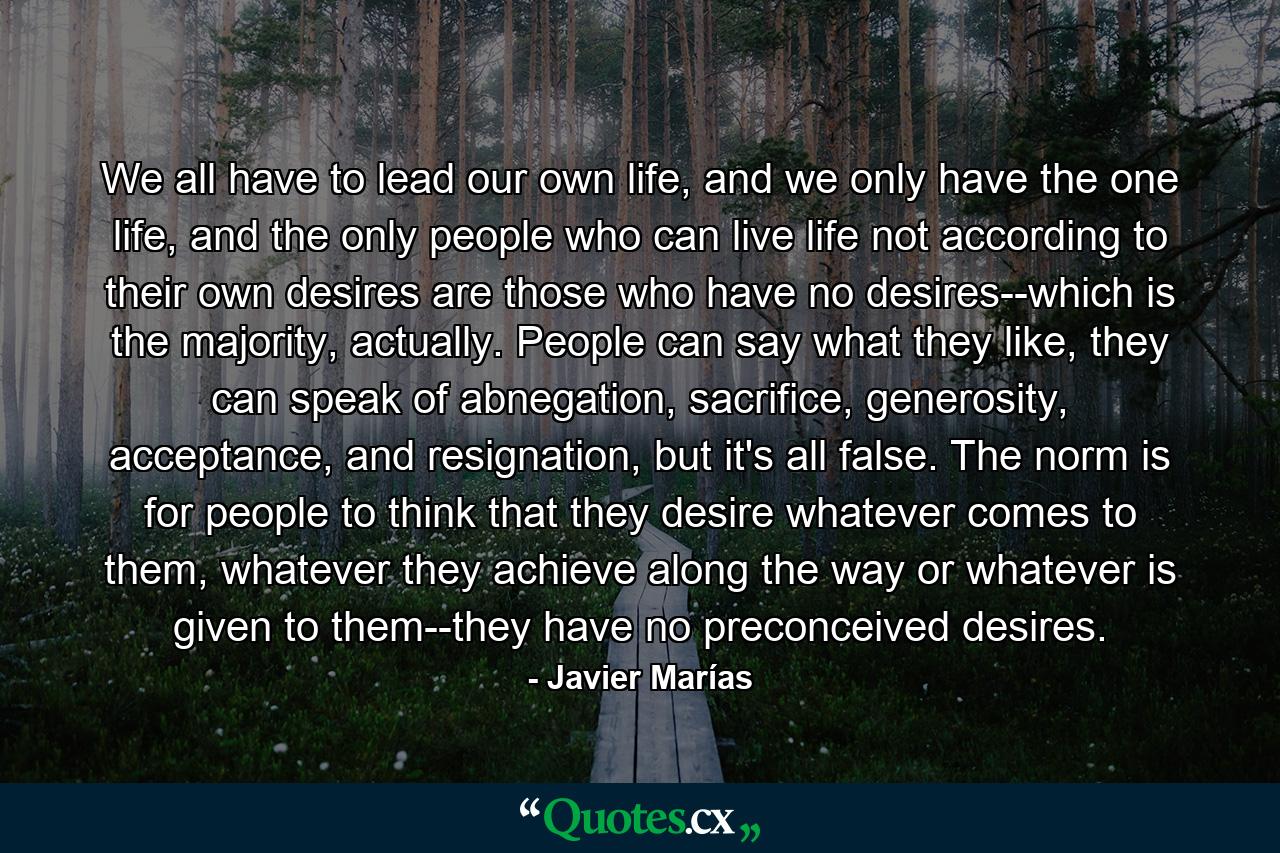 We all have to lead our own life, and we only have the one life, and the only people who can live life not according to their own desires are those who have no desires--which is the majority, actually. People can say what they like, they can speak of abnegation, sacrifice, generosity, acceptance, and resignation, but it's all false. The norm is for people to think that they desire whatever comes to them, whatever they achieve along the way or whatever is given to them--they have no preconceived desires. - Quote by Javier Marías