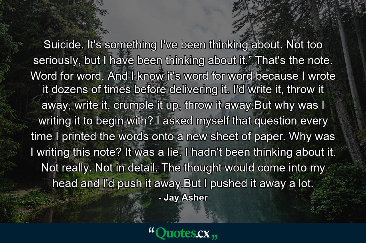 Suicide. It's something I've been thinking about. Not too seriously, but I have been thinking about it.” That's the note. Word for word. And I know it's word for word because I wrote it dozens of times before delivering it. I'd write it, throw it away, write it, crumple it up, throw it away.But why was I writing it to begin with? I asked myself that question every time I printed the words onto a new sheet of paper. Why was I writing this note? It was a lie. I hadn't been thinking about it. Not really. Not in detail. The thought would come into my head and I'd push it away.But I pushed it away a lot. - Quote by Jay Asher