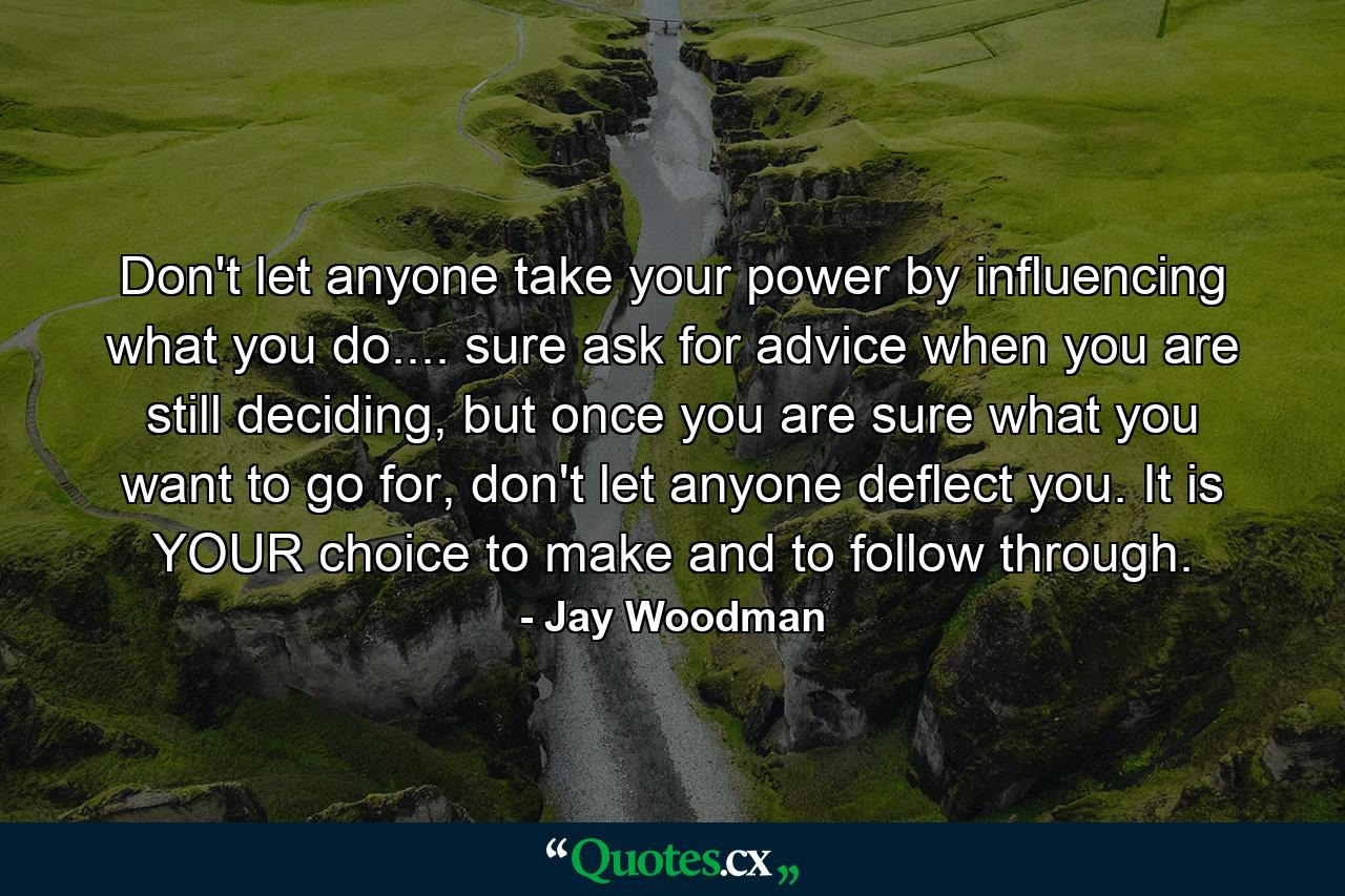 Don't let anyone take your power by influencing what you do.... sure ask for advice when you are still deciding, but once you are sure what you want to go for, don't let anyone deflect you. It is YOUR choice to make and to follow through. - Quote by Jay Woodman