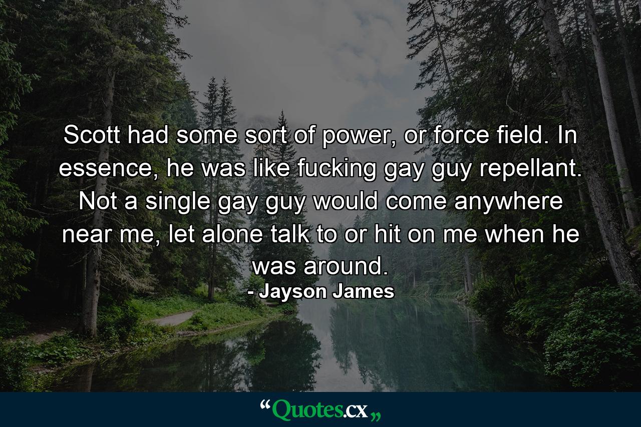 Scott had some sort of power, or force field. In essence, he was like fucking gay guy repellant. Not a single gay guy would come anywhere near me, let alone talk to or hit on me when he was around. - Quote by Jayson James