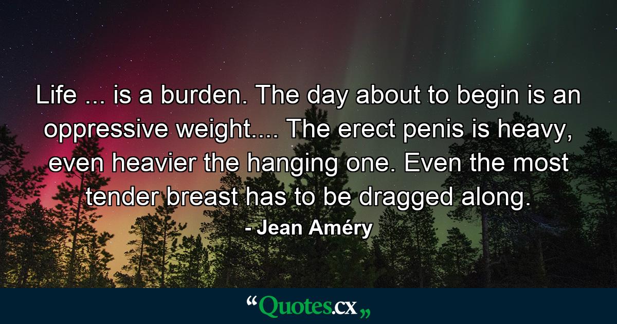 Life ... is a burden. The day about to begin is an oppressive weight.... The erect penis is heavy, even heavier the hanging one. Even the most tender breast has to be dragged along. - Quote by Jean Améry