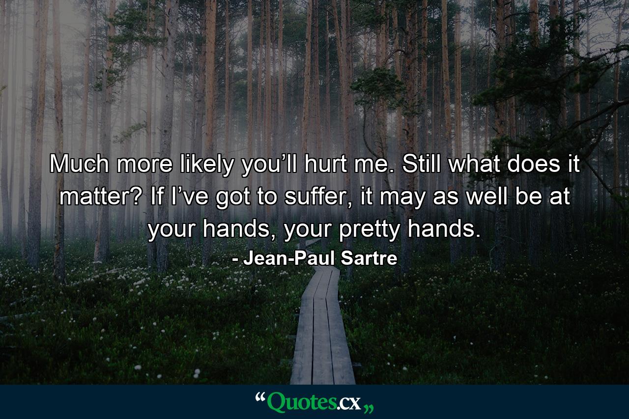 Much more likely you’ll hurt me. Still what does it matter? If I’ve got to suffer, it may as well be at your hands, your pretty hands. - Quote by Jean-Paul Sartre