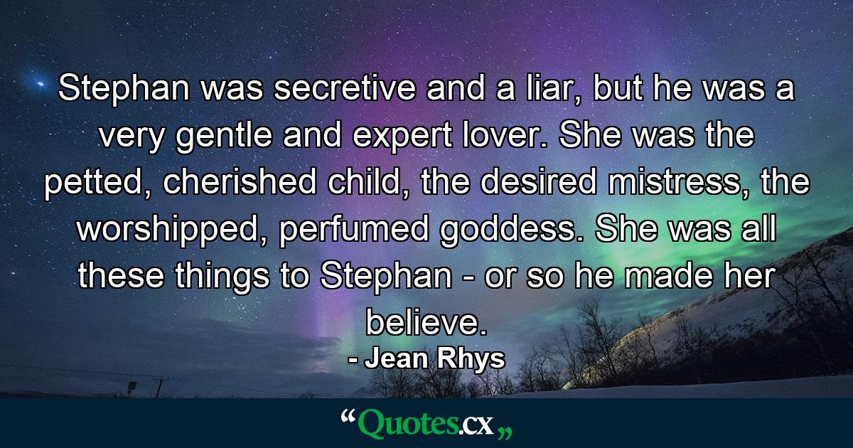 Stephan was secretive and a liar, but he was a very gentle and expert lover. She was the petted, cherished child, the desired mistress, the worshipped, perfumed goddess. She was all these things to Stephan - or so he made her believe. - Quote by Jean Rhys