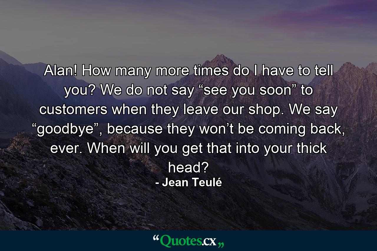 Alan! How many more times do I have to tell you? We do not say “see you soon” to customers when they leave our shop. We say “goodbye”, because they won’t be coming back, ever. When will you get that into your thick head? - Quote by Jean Teulé