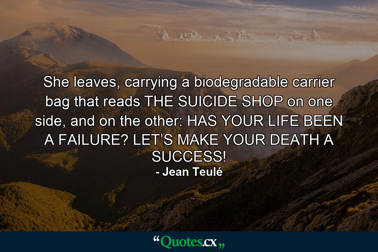 She leaves, carrying a biodegradable carrier bag that reads THE SUICIDE SHOP on one side, and on the other: HAS YOUR LIFE BEEN A FAILURE? LET’S MAKE YOUR DEATH A SUCCESS! - Quote by Jean Teulé