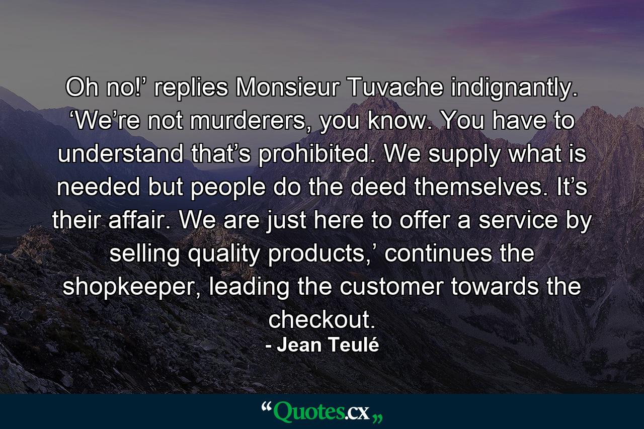 Oh no!’ replies Monsieur Tuvache indignantly. ‘We’re not murderers, you know. You have to understand that’s prohibited. We supply what is needed but people do the deed themselves. It’s their affair. We are just here to offer a service by selling quality products,’ continues the shopkeeper, leading the customer towards the checkout. - Quote by Jean Teulé