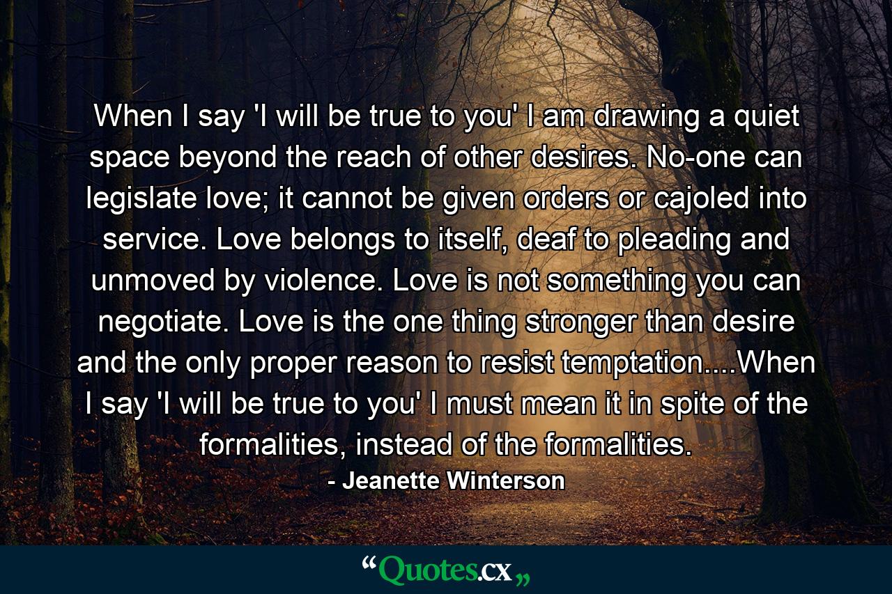 When I say 'I will be true to you' I am drawing a quiet space beyond the reach of other desires. No-one can legislate love; it cannot be given orders or cajoled into service. Love belongs to itself, deaf to pleading and unmoved by violence. Love is not something you can negotiate. Love is the one thing stronger than desire and the only proper reason to resist temptation....When I say 'I will be true to you' I must mean it in spite of the formalities, instead of the formalities. - Quote by Jeanette Winterson