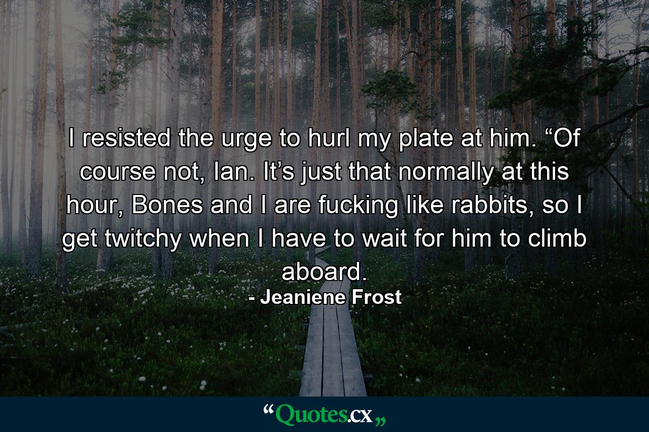 I resisted the urge to hurl my plate at him. “Of course not, Ian. It’s just that normally at this hour, Bones and I are fucking like rabbits, so I get twitchy when I have to wait for him to climb aboard. - Quote by Jeaniene Frost