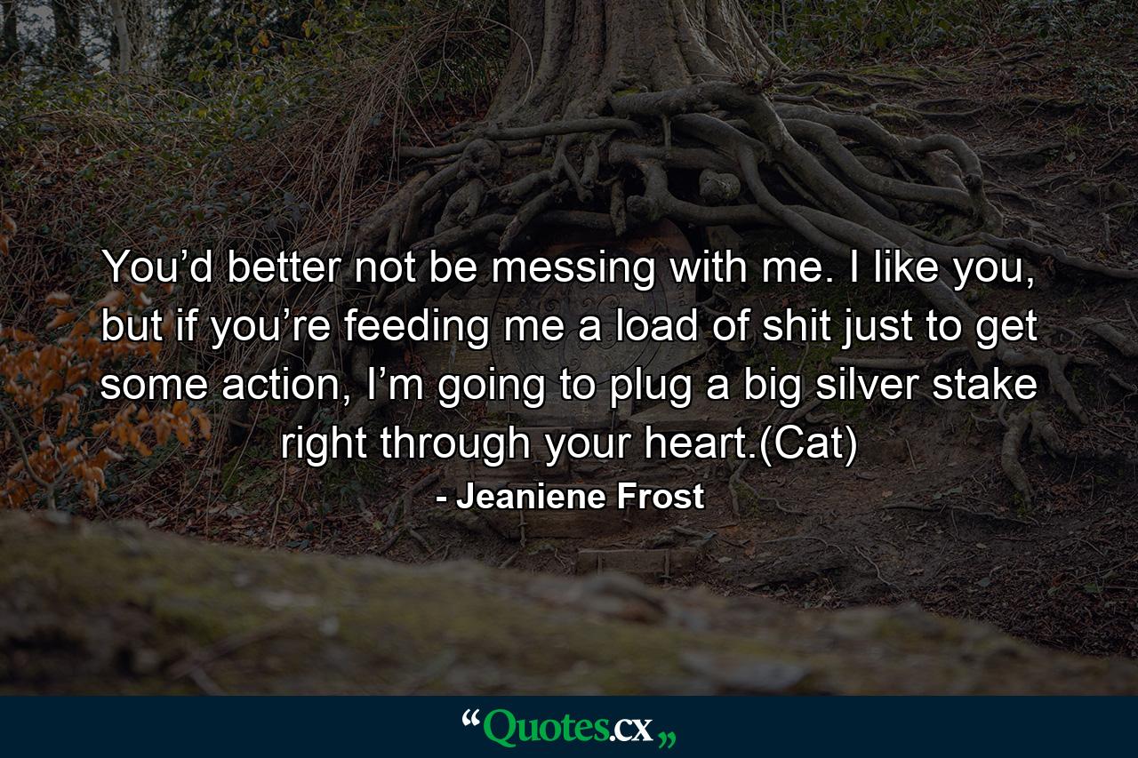 You’d better not be messing with me. I like you, but if you’re feeding me a load of shit just to get some action, I’m going to plug a big silver stake right through your heart.(Cat) - Quote by Jeaniene Frost