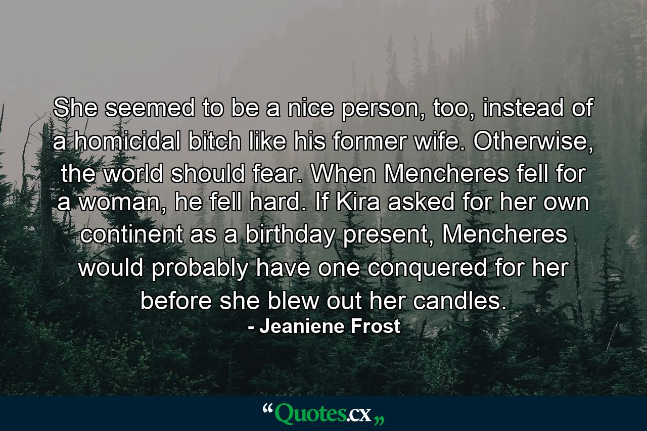 She seemed to be a nice person, too, instead of a homicidal bitch like his former wife. Otherwise, the world should fear. When Mencheres fell for a woman, he fell hard. If Kira asked for her own continent as a birthday present, Mencheres would probably have one conquered for her before she blew out her candles. - Quote by Jeaniene Frost