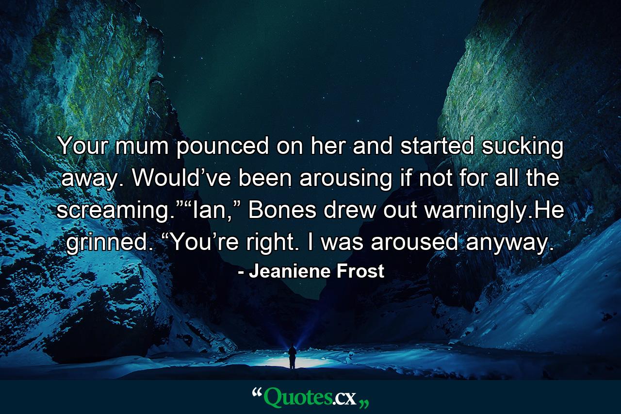 Your mum pounced on her and started sucking away. Would’ve been arousing if not for all the screaming.”“Ian,” Bones drew out warningly.He grinned. “You’re right. I was aroused anyway. - Quote by Jeaniene Frost