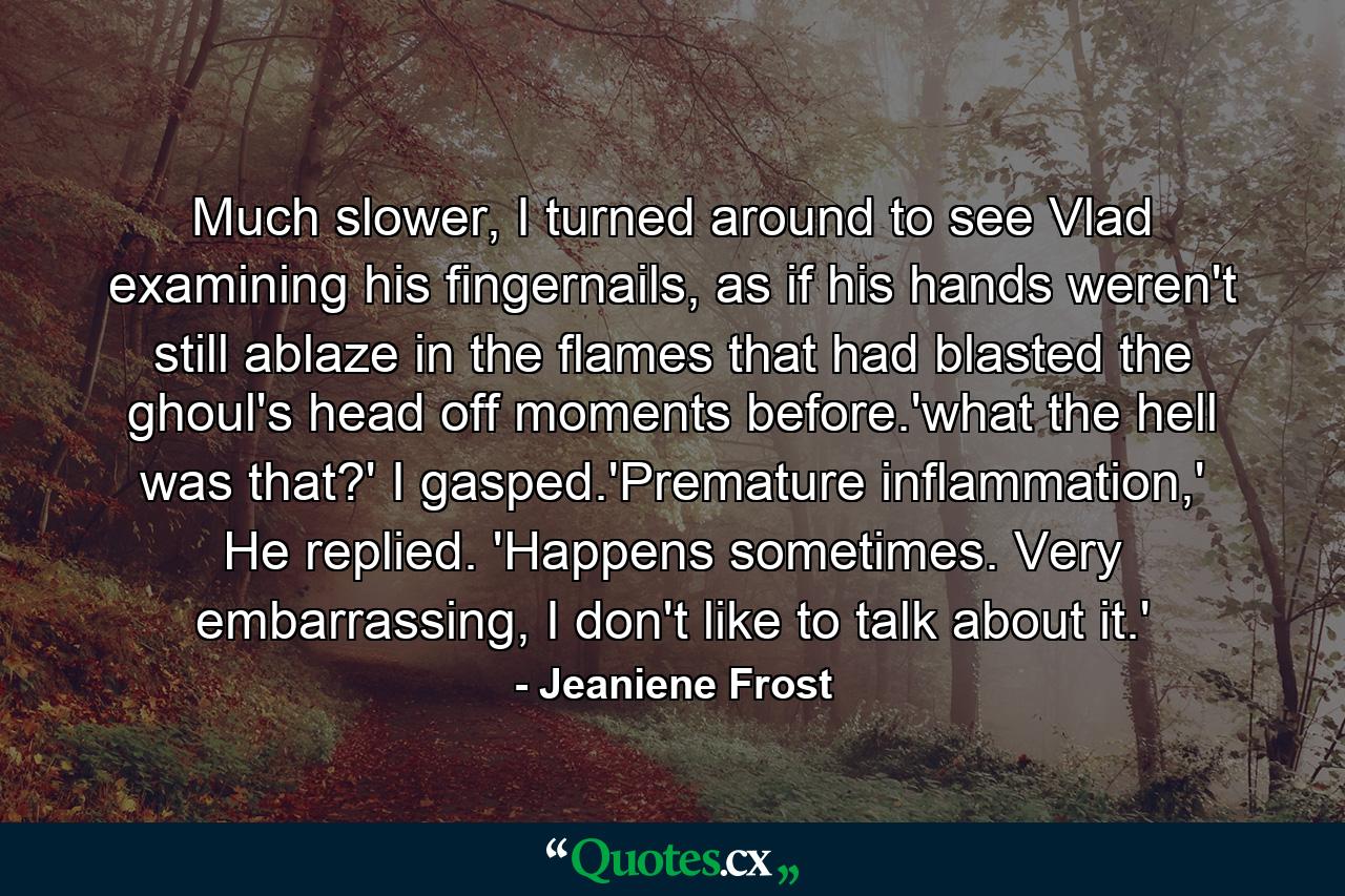 Much slower, I turned around to see Vlad examining his fingernails, as if his hands weren't still ablaze in the flames that had blasted the ghoul's head off moments before.'what the hell was that?' I gasped.'Premature inflammation,' He replied. 'Happens sometimes. Very embarrassing, I don't like to talk about it.' - Quote by Jeaniene Frost