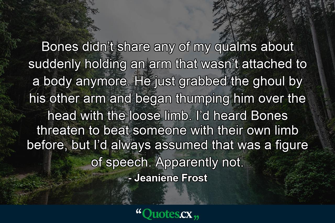 Bones didn’t share any of my qualms about suddenly holding an arm that wasn’t attached to a body anymore. He just grabbed the ghoul by his other arm and began thumping him over the head with the loose limb. I’d heard Bones threaten to beat someone with their own limb before, but I’d always assumed that was a figure of speech. Apparently not. - Quote by Jeaniene Frost