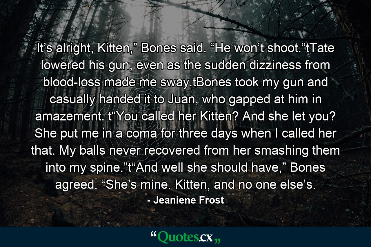 It’s alright, Kitten,” Bones said. “He won’t shoot.”tTate lowered his gun, even as the sudden dizziness from blood-loss made me sway.tBones took my gun and casually handed it to Juan, who gapped at him in amazement. t“You called her Kitten? And she let you? She put me in a coma for three days when I called her that. My balls never recovered from her smashing them into my spine.”t“And well she should have,” Bones agreed. “She’s mine. Kitten, and no one else’s. - Quote by Jeaniene Frost