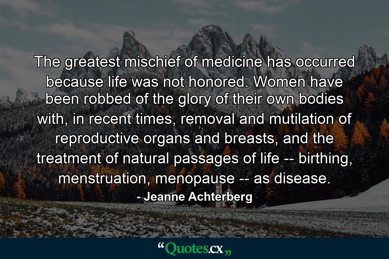 The greatest mischief of medicine has occurred because life was not honored. Women have been robbed of the glory of their own bodies with, in recent times, removal and mutilation of reproductive organs and breasts, and the treatment of natural passages of life -- birthing, menstruation, menopause -- as disease. - Quote by Jeanne Achterberg