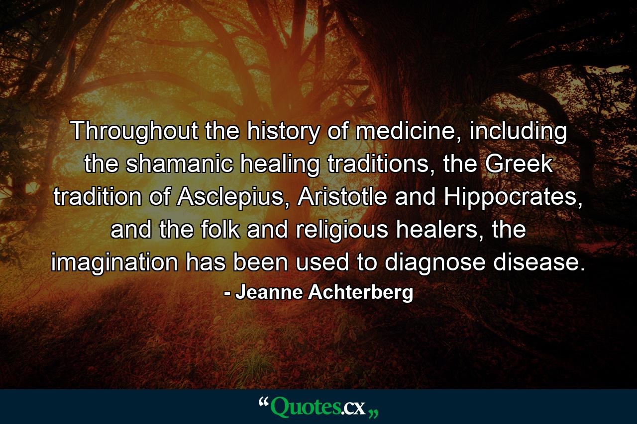 Throughout the history of medicine, including the shamanic healing traditions, the Greek tradition of Asclepius, Aristotle and Hippocrates, and the folk and religious healers, the imagination has been used to diagnose disease. - Quote by Jeanne Achterberg