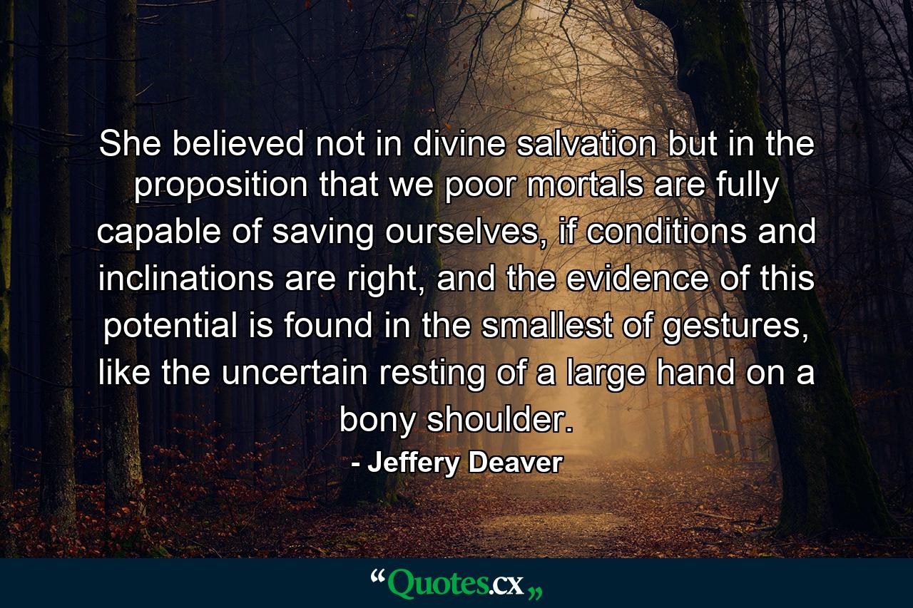 She believed not in divine salvation but in the proposition that we poor mortals are fully capable of saving ourselves, if conditions and inclinations are right, and the evidence of this potential is found in the smallest of gestures, like the uncertain resting of a large hand on a bony shoulder. - Quote by Jeffery Deaver