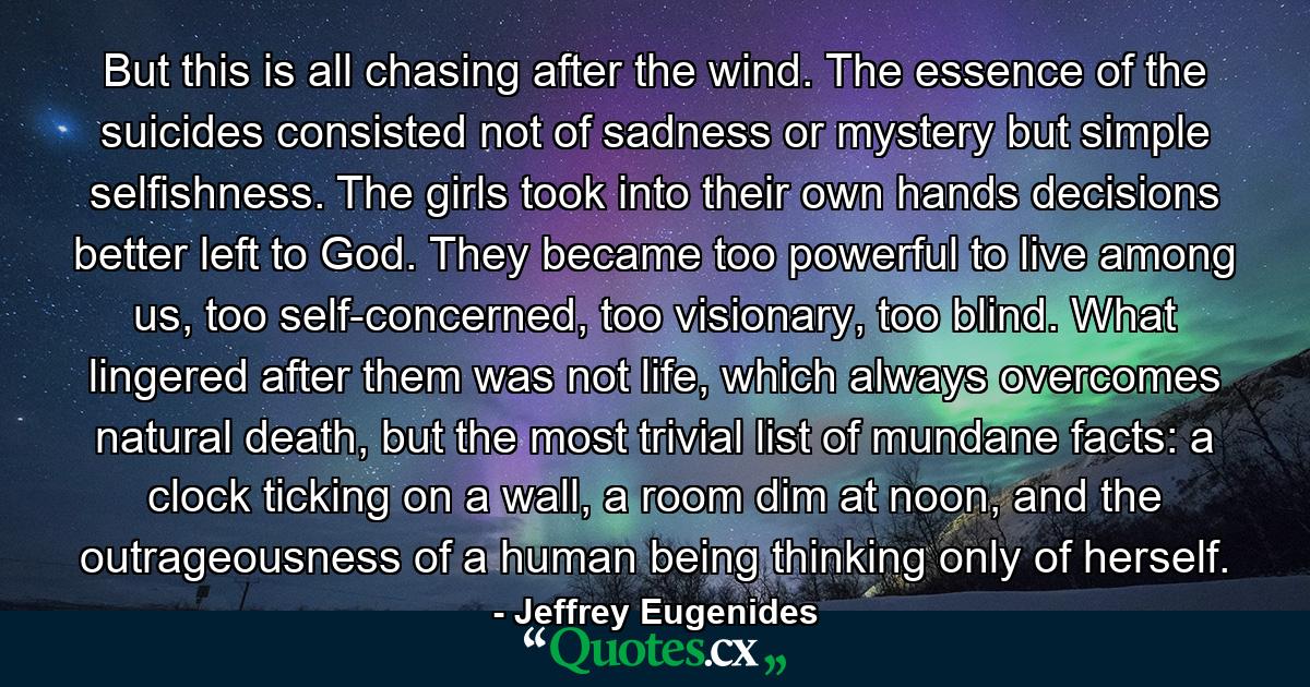 But this is all chasing after the wind. The essence of the suicides consisted not of sadness or mystery but simple selfishness. The girls took into their own hands decisions better left to God. They became too powerful to live among us, too self-concerned, too visionary, too blind. What lingered after them was not life, which always overcomes natural death, but the most trivial list of mundane facts: a clock ticking on a wall, a room dim at noon, and the outrageousness of a human being thinking only of herself. - Quote by Jeffrey Eugenides