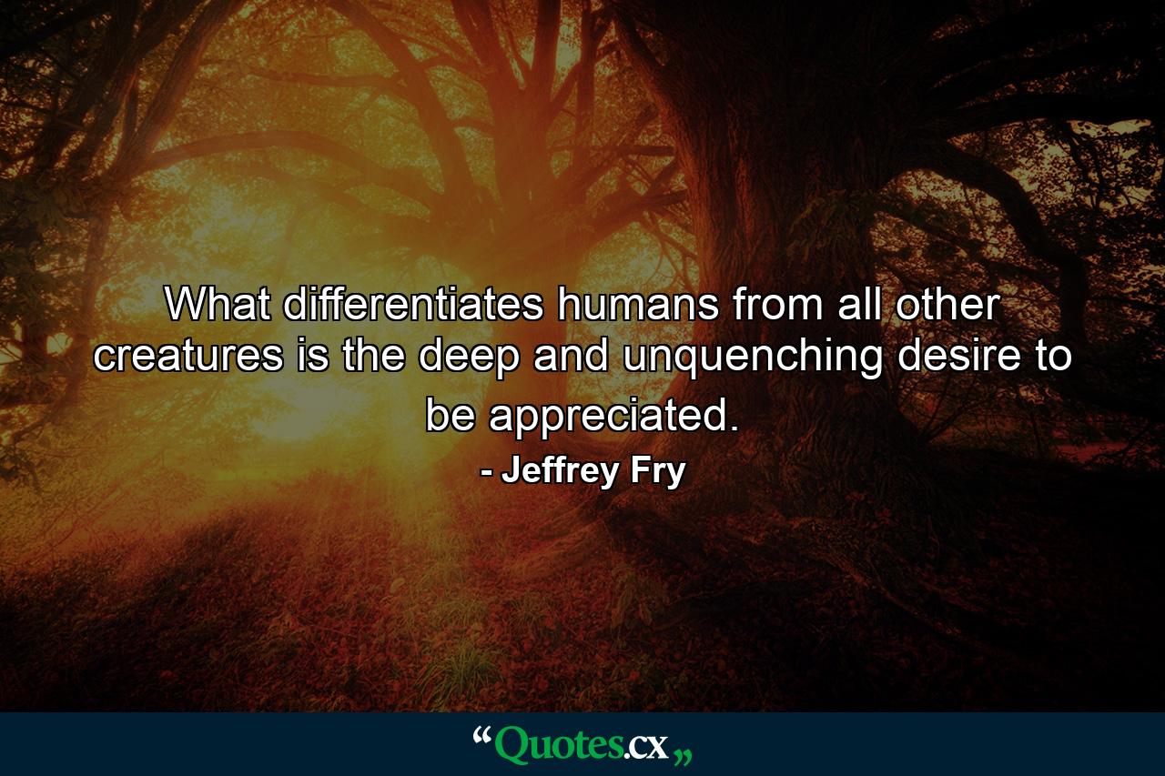 What differentiates humans from all other creatures is the deep and unquenching desire to be appreciated. - Quote by Jeffrey Fry