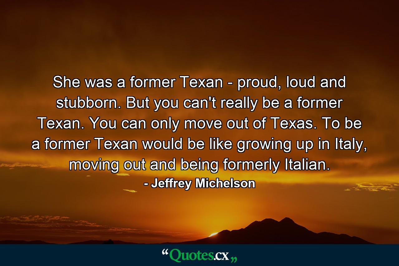 She was a former Texan - proud, loud and stubborn. But you can't really be a former Texan. You can only move out of Texas. To be a former Texan would be like growing up in Italy, moving out and being formerly Italian. - Quote by Jeffrey Michelson