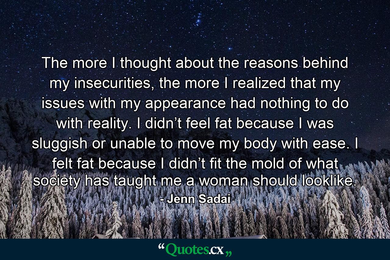 The more I thought about the reasons behind my insecurities, the more I realized that my issues with my appearance had nothing to do with reality. I didn’t feel fat because I was sluggish or unable to move my body with ease. I felt fat because I didn’t fit the mold of what society has taught me a woman should looklike. - Quote by Jenn Sadai