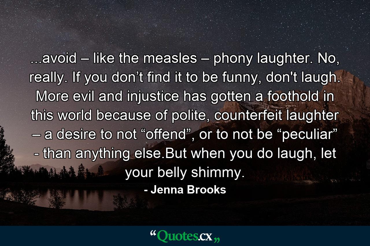 ...avoid – like the measles – phony laughter. No, really. If you don’t find it to be funny, don't laugh. More evil and injustice has gotten a foothold in this world because of polite, counterfeit laughter – a desire to not “offend”, or to not be “peculiar” - than anything else.But when you do laugh, let your belly shimmy. - Quote by Jenna Brooks