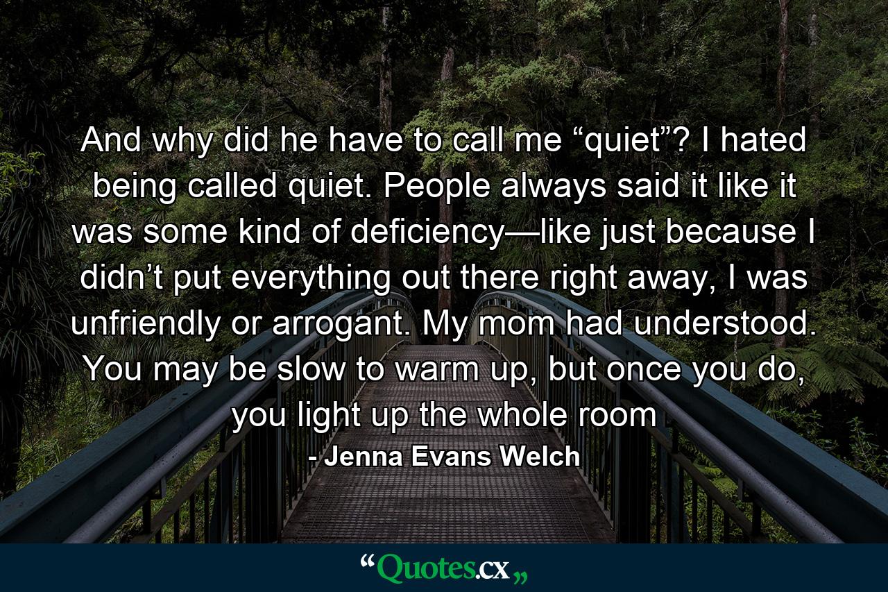 And why did he have to call me “quiet”? I hated being called quiet. People always said it like it was some kind of deficiency—like just because I didn’t put everything out there right away, I was unfriendly or arrogant. My mom had understood. You may be slow to warm up, but once you do, you light up the whole room - Quote by Jenna Evans Welch