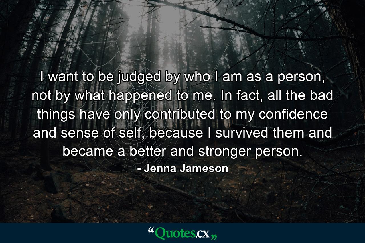 I want to be judged by who I am as a person, not by what happened to me. In fact, all the bad things have only contributed to my confidence and sense of self, because I survived them and became a better and stronger person. - Quote by Jenna Jameson