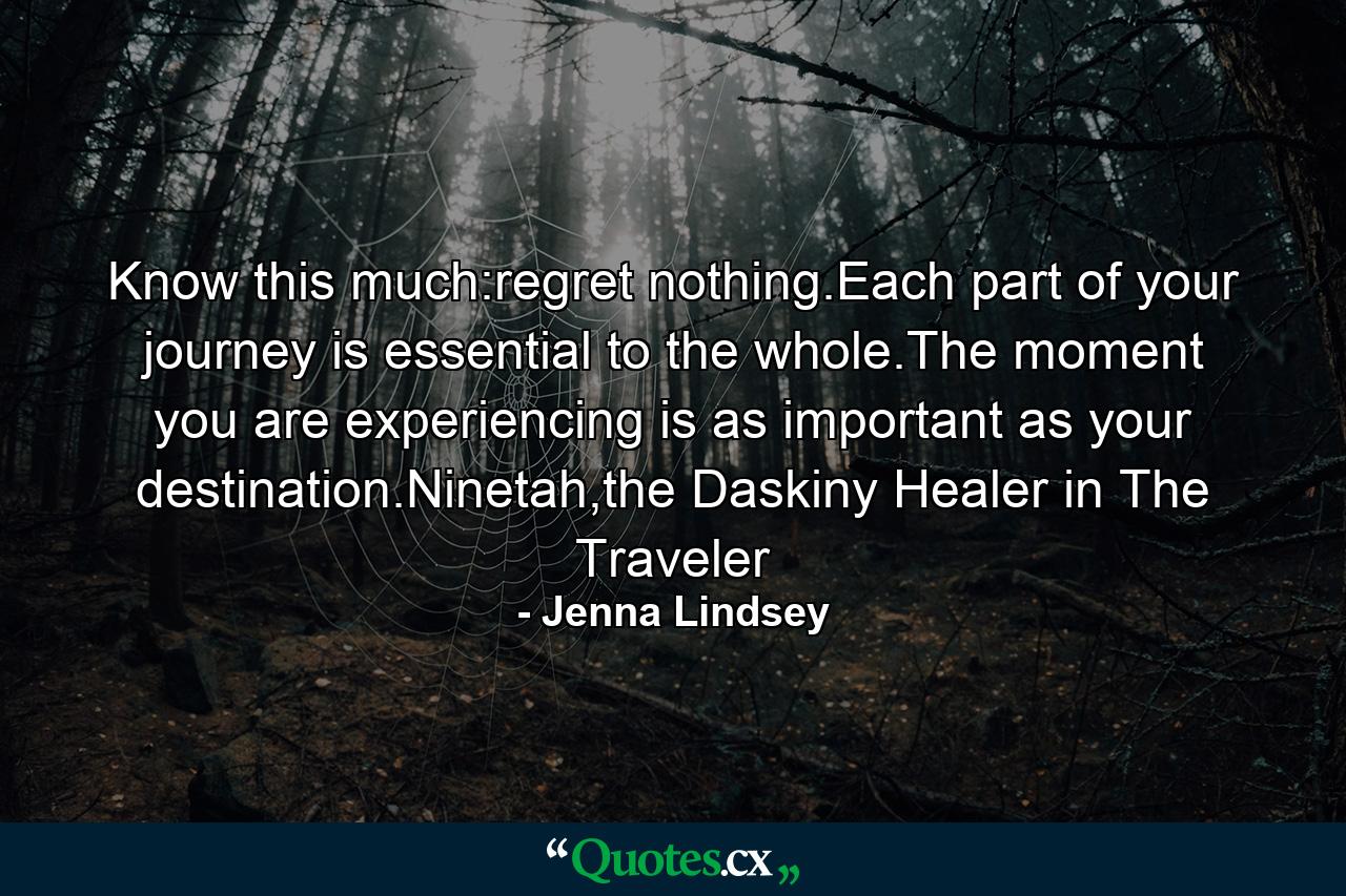 Know this much:regret nothing.Each part of your journey is essential to the whole.The moment you are experiencing is as important as your destination.Ninetah,the Daskiny Healer in The Traveler - Quote by Jenna Lindsey