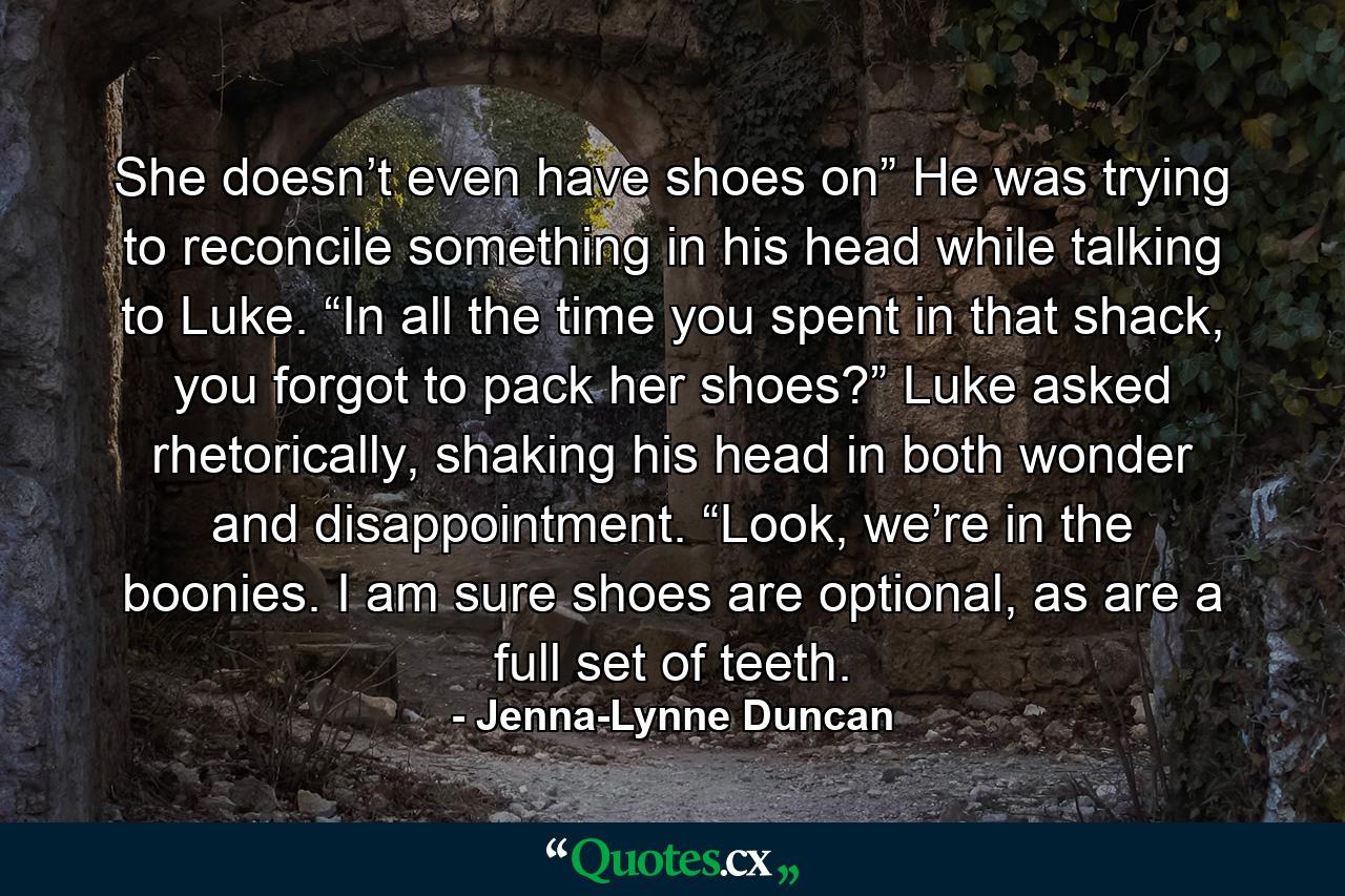 She doesn’t even have shoes on” He was trying to reconcile something in his head while talking to Luke. “In all the time you spent in that shack, you forgot to pack her shoes?” Luke asked rhetorically, shaking his head in both wonder and disappointment. “Look, we’re in the boonies. I am sure shoes are optional, as are a full set of teeth. - Quote by Jenna-Lynne Duncan