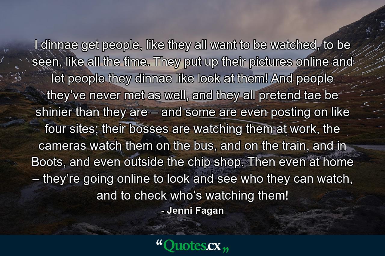 I dinnae get people, like they all want to be watched, to be seen, like all the time. They put up their pictures online and let people they dinnae like look at them! And people they’ve never met as well, and they all pretend tae be shinier than they are – and some are even posting on like four sites; their bosses are watching them at work, the cameras watch them on the bus, and on the train, and in Boots, and even outside the chip shop. Then even at home – they’re going online to look and see who they can watch, and to check who’s watching them! - Quote by Jenni Fagan