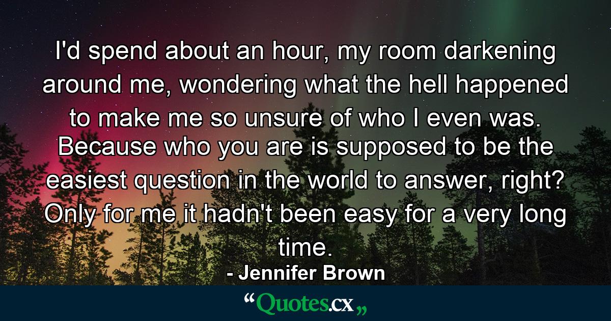 I'd spend about an hour, my room darkening around me, wondering what the hell happened to make me so unsure of who I even was. Because who you are is supposed to be the easiest question in the world to answer, right? Only for me it hadn't been easy for a very long time. - Quote by Jennifer Brown