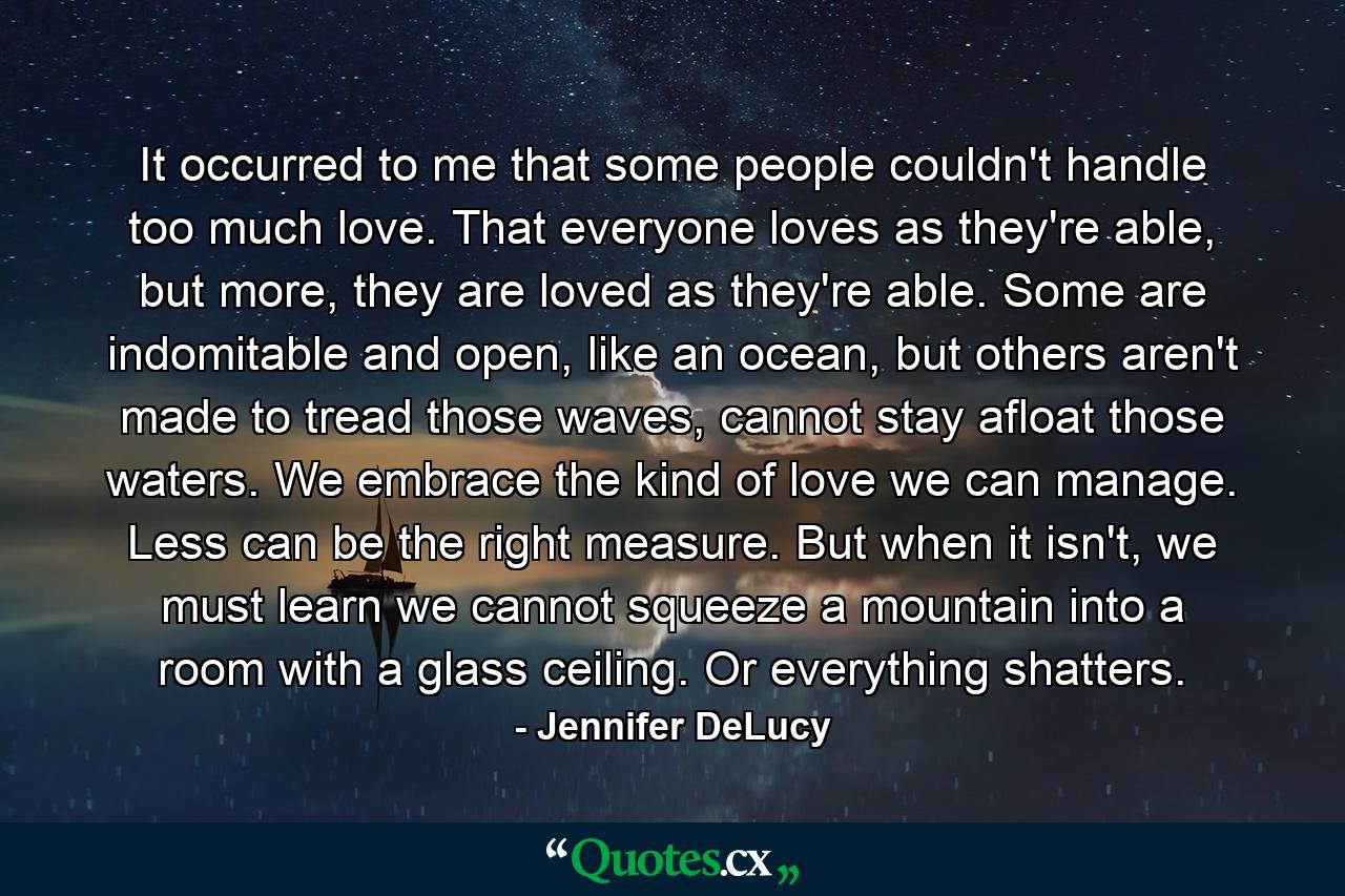 It occurred to me that some people couldn't handle too much love. That everyone loves as they're able, but more, they are loved as they're able. Some are indomitable and open, like an ocean, but others aren't made to tread those waves, cannot stay afloat those waters. We embrace the kind of love we can manage. Less can be the right measure. But when it isn't, we must learn we cannot squeeze a mountain into a room with a glass ceiling. Or everything shatters. - Quote by Jennifer DeLucy