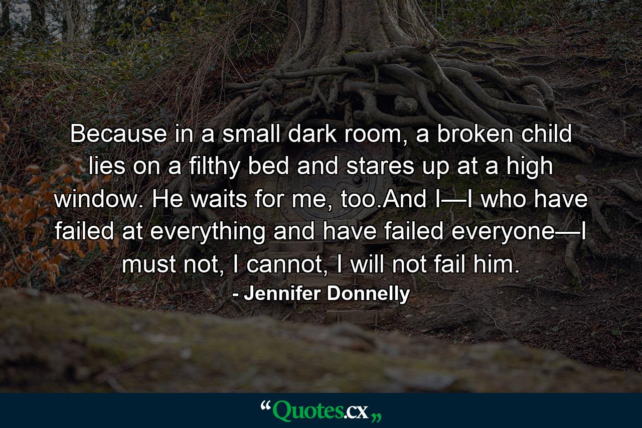 Because in a small dark room, a broken child lies on a filthy bed and stares up at a high window. He waits for me, too.And I—I who have failed at everything and have failed everyone—I must not, I cannot, I will not fail him. - Quote by Jennifer Donnelly