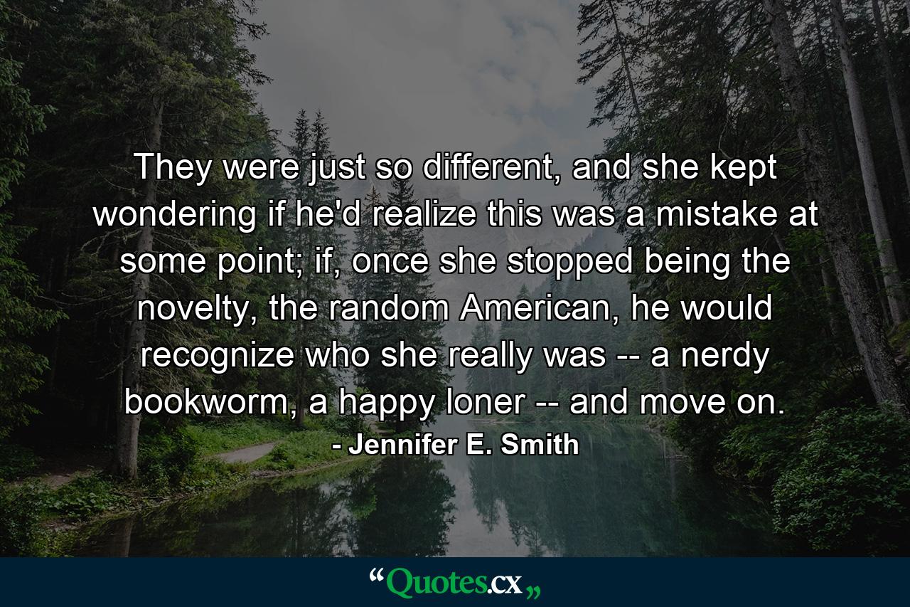 They were just so different, and she kept wondering if he'd realize this was a mistake at some point; if, once she stopped being the novelty, the random American, he would recognize who she really was -- a nerdy bookworm, a happy loner -- and move on. - Quote by Jennifer E. Smith