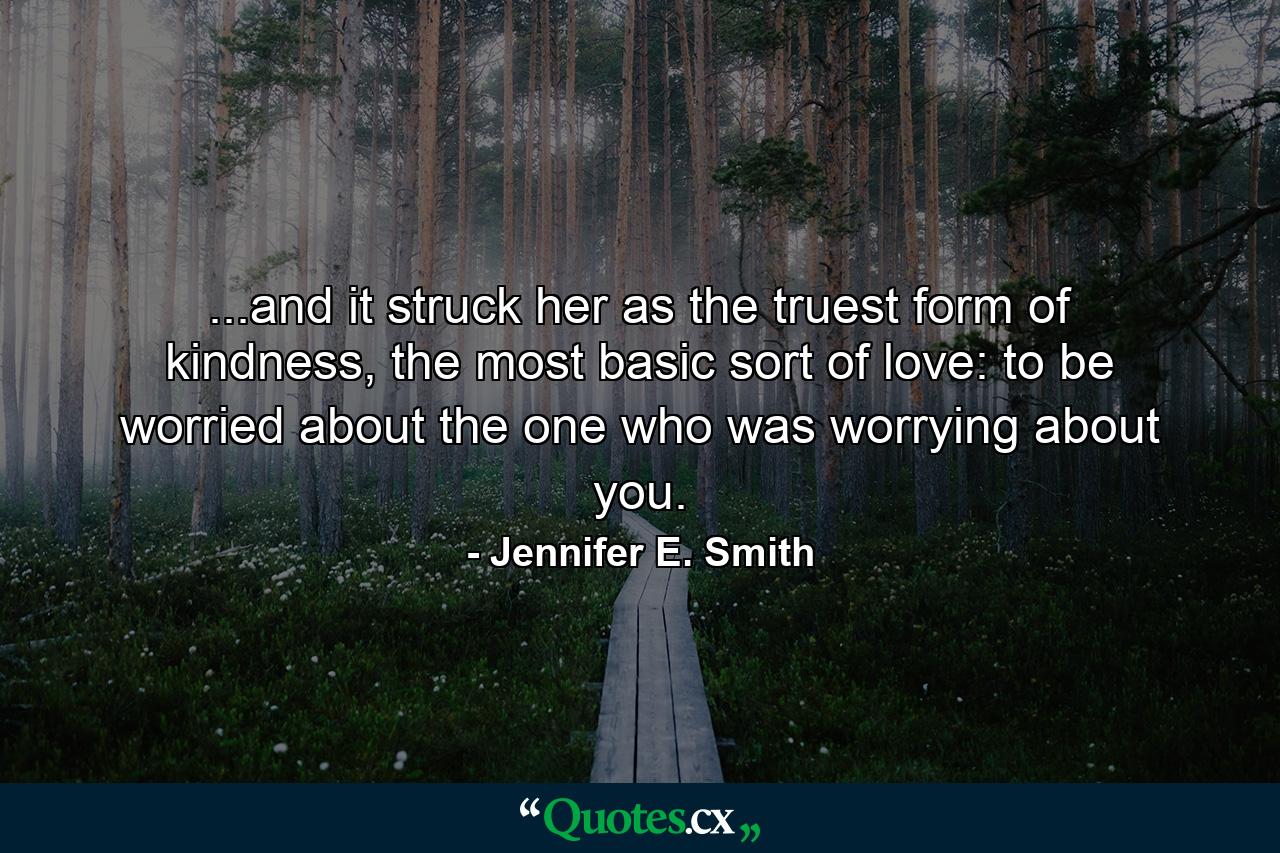 ...and it struck her as the truest form of kindness, the most basic sort of love: to be worried about the one who was worrying about you. - Quote by Jennifer E. Smith