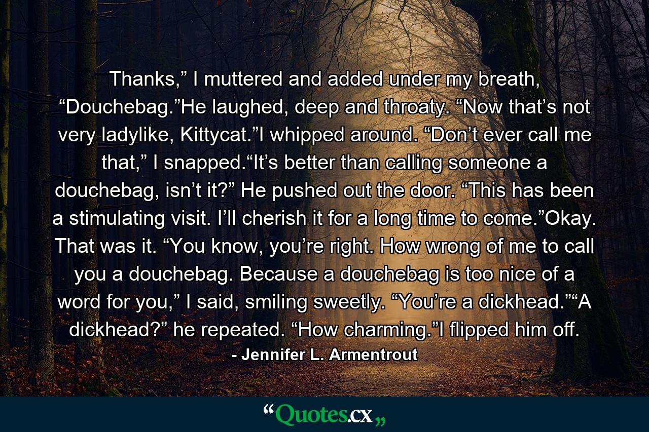 Thanks,” I muttered and added under my breath, “Douchebag.”He laughed, deep and throaty. “Now that’s not very ladylike, Kittycat.”I whipped around. “Don’t ever call me that,” I snapped.“It’s better than calling someone a douchebag, isn’t it?” He pushed out the door. “This has been a stimulating visit. I’ll cherish it for a long time to come.”Okay. That was it. “You know, you’re right. How wrong of me to call you a douchebag. Because a douchebag is too nice of a word for you,” I said, smiling sweetly. “You’re a dickhead.”“A dickhead?” he repeated. “How charming.”I flipped him off. - Quote by Jennifer L. Armentrout