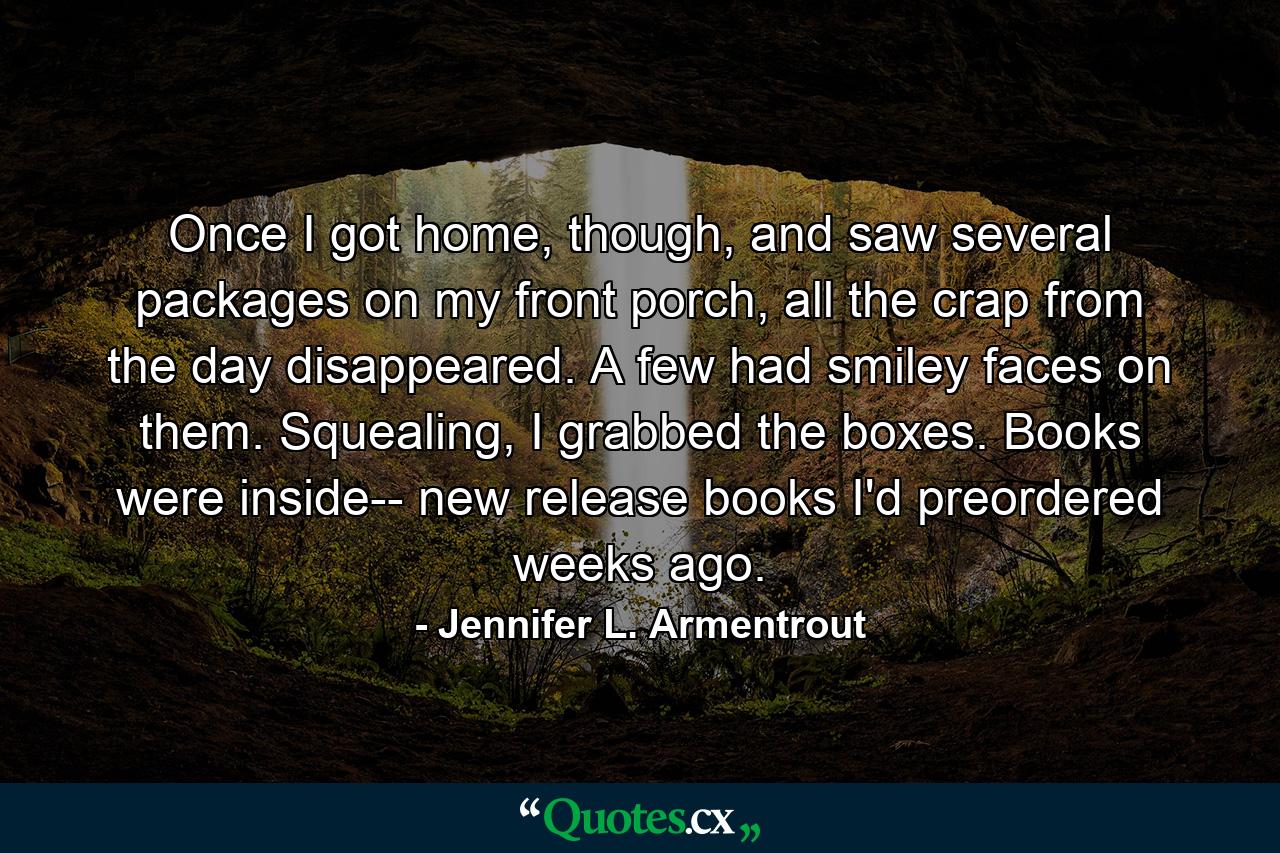 Once I got home, though, and saw several packages on my front porch, all the crap from the day disappeared. A few had smiley faces on them. Squealing, I grabbed the boxes. Books were inside-- new release books I'd preordered weeks ago. - Quote by Jennifer L. Armentrout