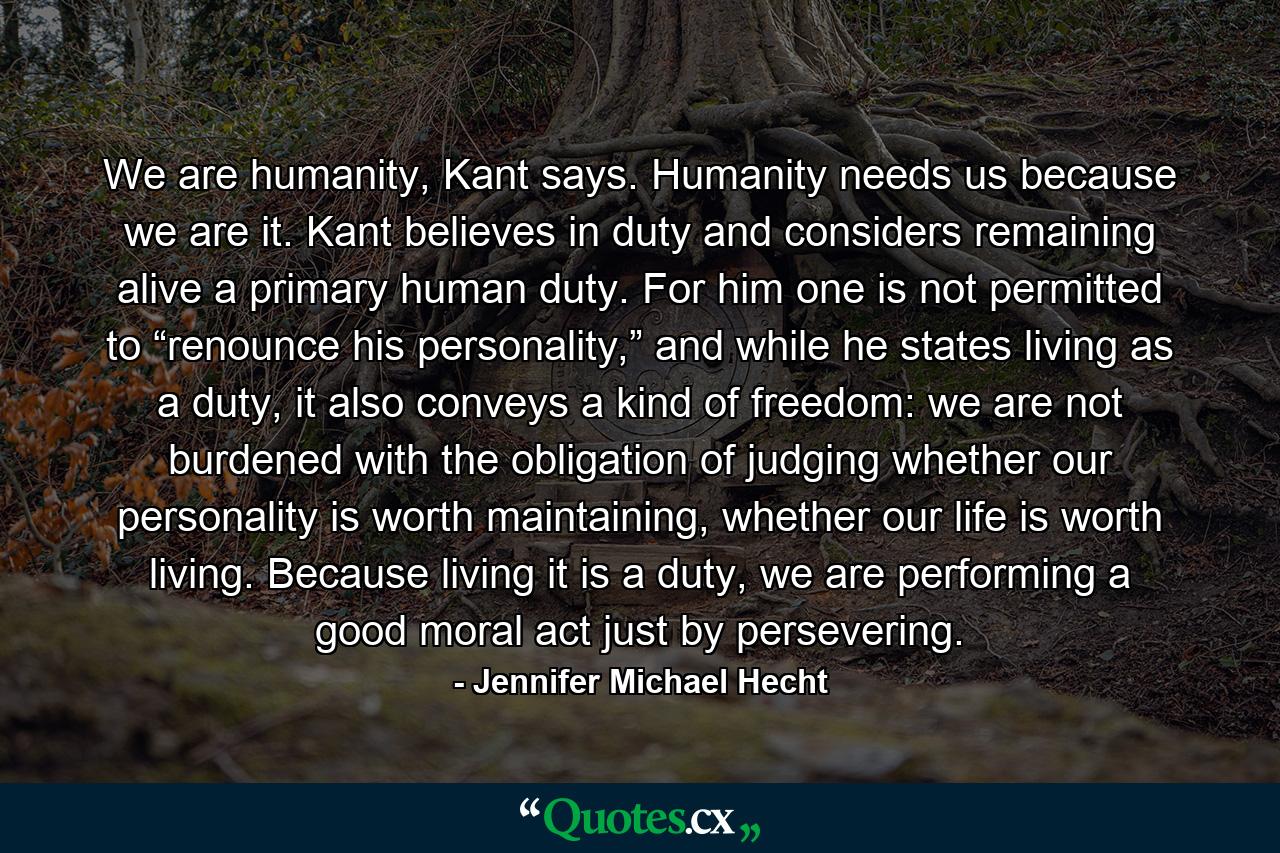 We are humanity, Kant says. Humanity needs us because we are it. Kant believes in duty and considers remaining alive a primary human duty. For him one is not permitted to “renounce his personality,” and while he states living as a duty, it also conveys a kind of freedom: we are not burdened with the obligation of judging whether our personality is worth maintaining, whether our life is worth living. Because living it is a duty, we are performing a good moral act just by persevering. - Quote by Jennifer Michael Hecht