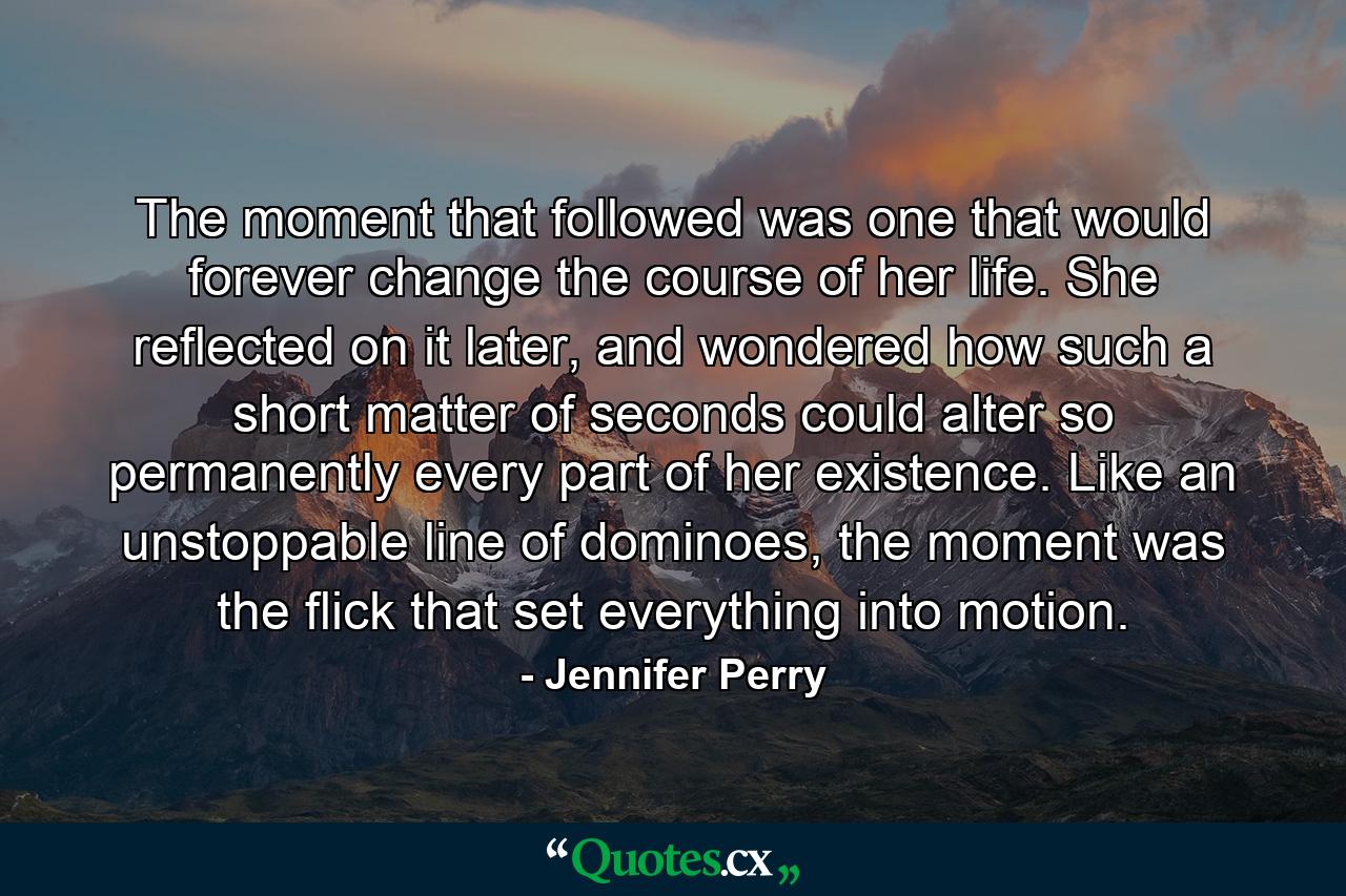 The moment that followed was one that would forever change the course of her life. She reflected on it later, and wondered how such a short matter of seconds could alter so permanently every part of her existence. Like an unstoppable line of dominoes, the moment was the flick that set everything into motion. - Quote by Jennifer Perry