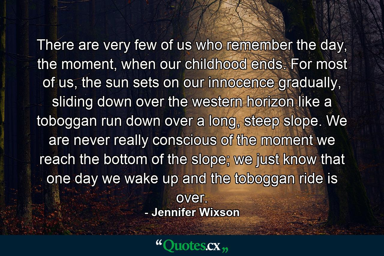 There are very few of us who remember the day, the moment, when our childhood ends. For most of us, the sun sets on our innocence gradually, sliding down over the western horizon like a toboggan run down over a long, steep slope. We are never really conscious of the moment we reach the bottom of the slope; we just know that one day we wake up and the toboggan ride is over. - Quote by Jennifer Wixson