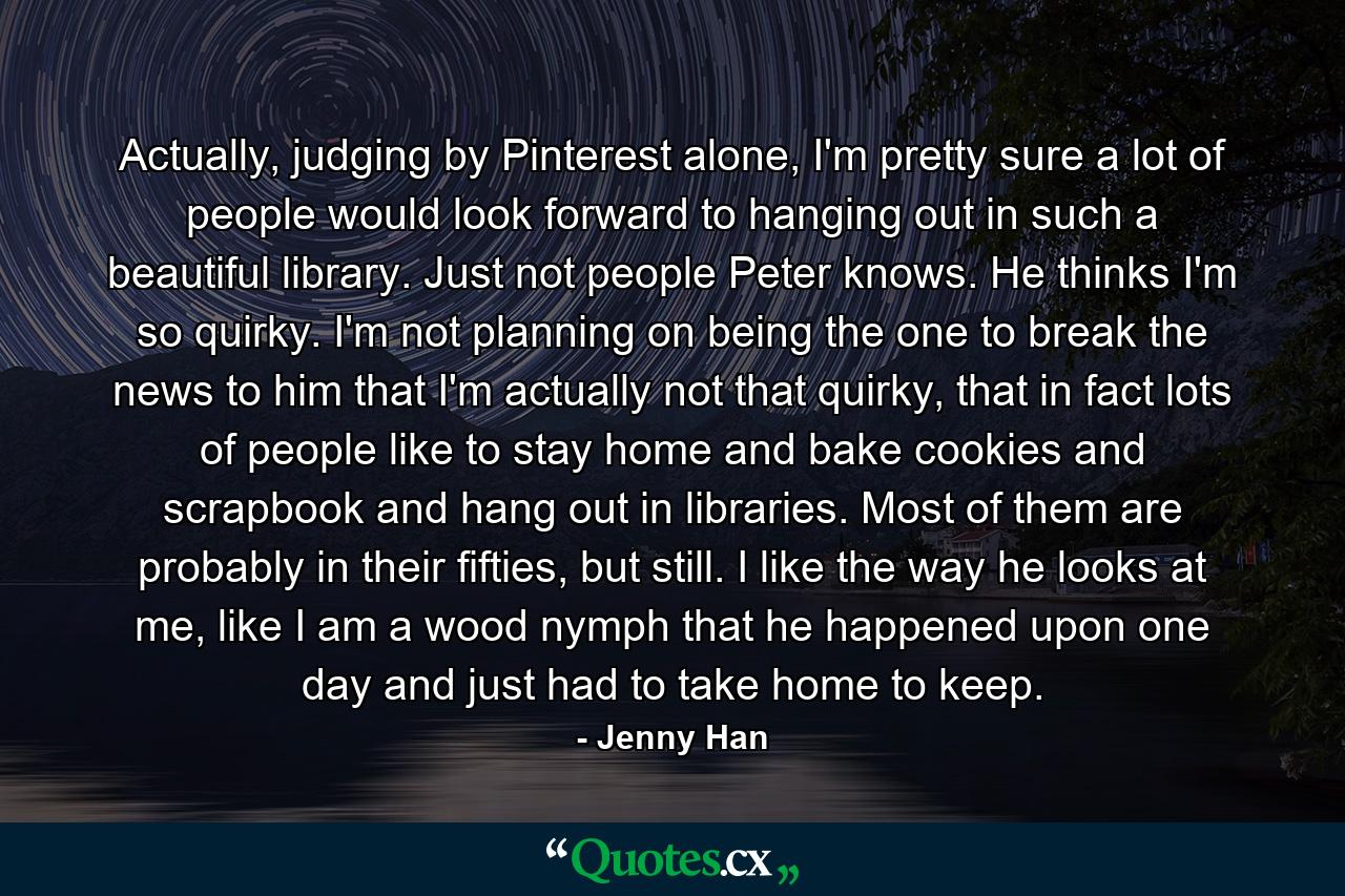 Actually, judging by Pinterest alone, I'm pretty sure a lot of people would look forward to hanging out in such a beautiful library. Just not people Peter knows. He thinks I'm so quirky. I'm not planning on being the one to break the news to him that I'm actually not that quirky, that in fact lots of people like to stay home and bake cookies and scrapbook and hang out in libraries. Most of them are probably in their fifties, but still. I like the way he looks at me, like I am a wood nymph that he happened upon one day and just had to take home to keep. - Quote by Jenny Han