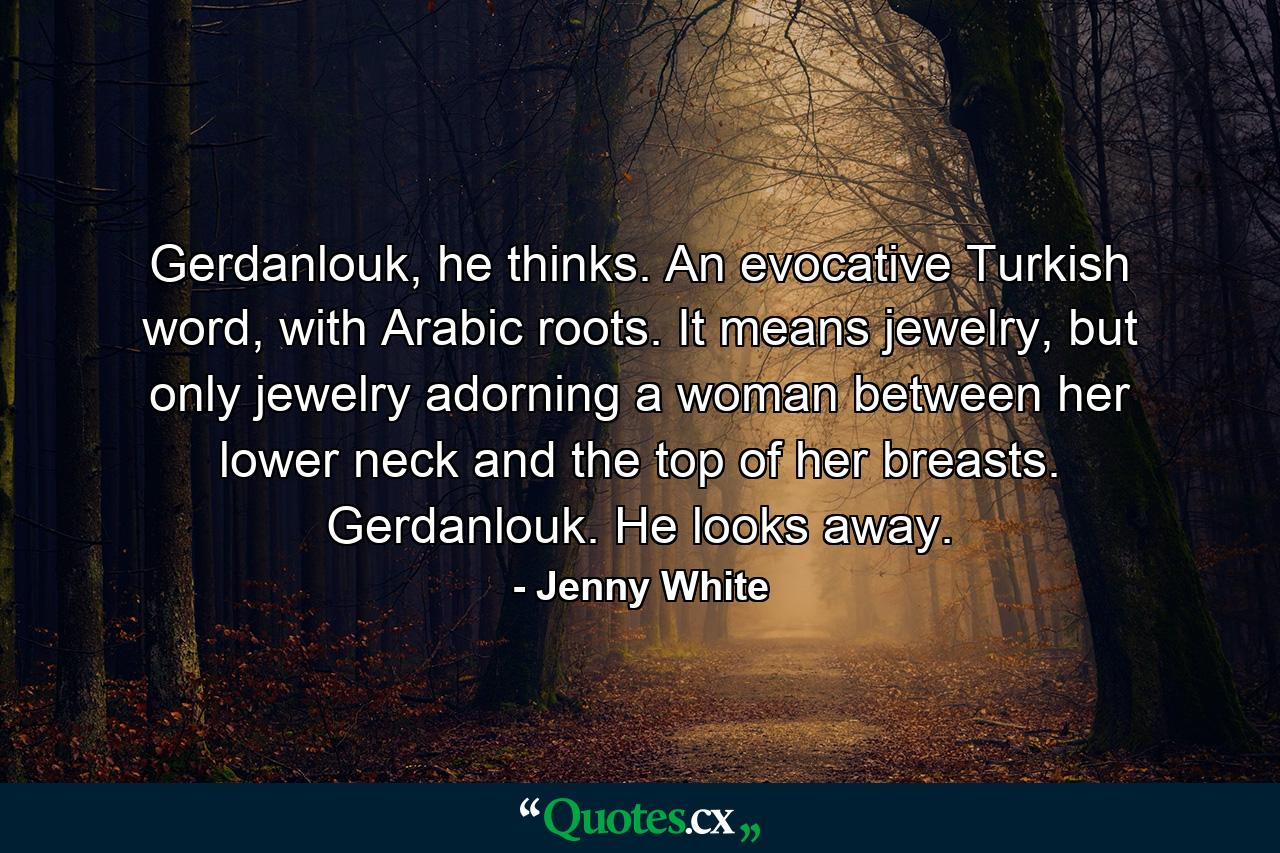 Gerdanlouk, he thinks. An evocative Turkish word, with Arabic roots. It means jewelry, but only jewelry adorning a woman between her lower neck and the top of her breasts. Gerdanlouk. He looks away. - Quote by Jenny White